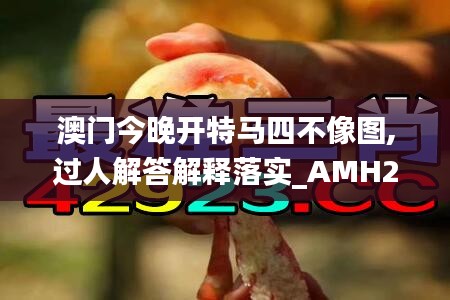 澳门今晚开特马四不像图,过人解答解释落实_AMH2.63.74别致版