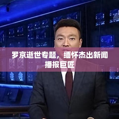 罗京逝世专题，缅怀杰出新闻播报巨匠