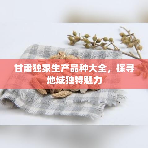 甘肃独家生产品种大全，探寻地域独特魅力