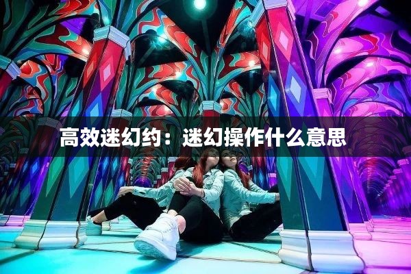 高效迷幻约：迷幻操作什么意思 