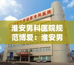 淮安男科医院规范博爱：淮安男科病医院治疗哪家好 