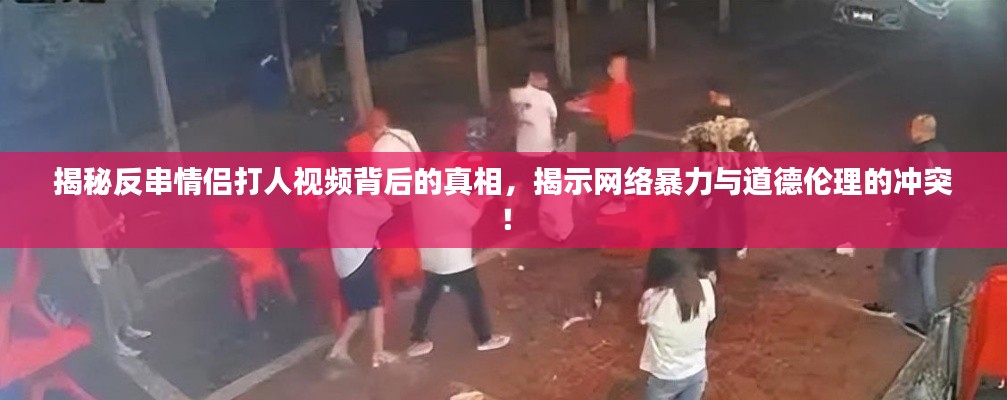 揭秘反串情侣打人视频背后的真相，揭示网络暴力与道德伦理的冲突！