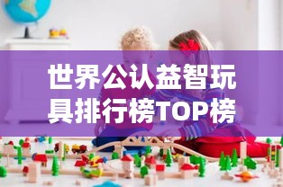 世界公认益智玩具排行榜TOP榜揭晓！