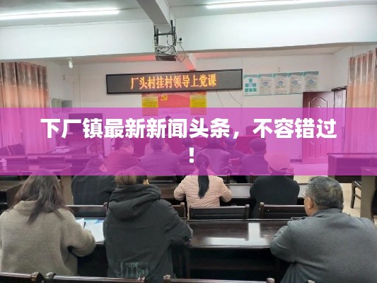 下厂镇最新新闻头条，不容错过！