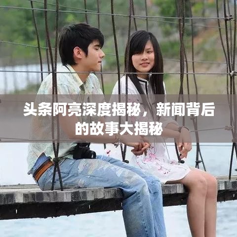头条阿亮深度揭秘，新闻背后的故事大揭秘